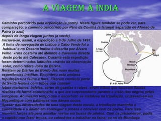 A VIAGEM À ÌNDIA
Caminho percorrido pela expedição (a preto). Nesta figura também se pode ver, para
comparação, o caminho percorrido por Pêro da Covilhã (a laranja) separado de Afonso de
Paiva (a azul)
depois da longa viagem juntos (a verde).
Iniciava-se, assim, a expedição a 8 de Julho de 1497.
A linha de navegação de Lisboa a Cabo Verde foi a
habitual e no Oceano Índico é descrita por Álvaro
Velho: «rota costeira até Melinde e travessia directa
deste porto até Calecute». Durante esta expedição
foram determinadas latitudes através da observação
solar, como refere João de Barros.
Relatam os Diários de Bordo das naus muitas
experiências inéditas. Encontrou esta ansiosa
tripulação rica fauna e flora. Fizeram contacto perto
de Santa Helena com tribos que comiam
lobos-marinhos, baleias, carne de gazelas e raízes .viram tribos que tocavam flautas
rústicas de forma coordenada, o que era surpreendente perante a visão dos negros pelos
europeus. Ao mesmo tempo que o escorbuto se instalava na tripulação, cruzavam-se em
Moçambique com palmeiras que davam cocos.
Apesar das adversidades de uma viagem desta escala, a tripulação mantinha a
curiosidade e o ânimo em conseguir a proeza e conviver com os povos. Para isso
reuniam forças até para assaltar navios em busca de pilotos. Com os prisioneiros, podia
o capitão-mor fazer trocas, ou colocá-los a trabalhar na faina; ao rei de Mombaça
 