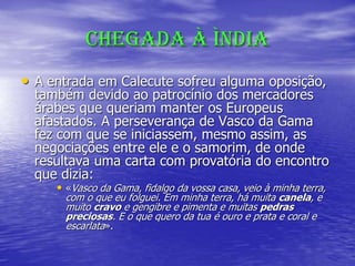 CHEGADA À ÌNDIA
• A entrada em Calecute sofreu alguma oposição,
também devido ao patrocínio dos mercadores
árabes que queriam manter os Europeus
afastados. A perseverança de Vasco da Gama
fez com que se iniciassem, mesmo assim, as
negociações entre ele e o samorim, de onde
resultava uma carta com provatória do encontro
que dizia:
• «Vasco da Gama, fidalgo da vossa casa, veio à minha terra,
com o que eu folguei. Em minha terra, há muita canela, e
muito cravo e gengibre e pimenta e muitas pedras
preciosas. E o que quero da tua é ouro e prata e coral e
escarlata».
 