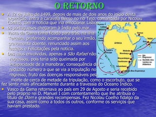 O RETORNO
• A 12 de Julho de 1499, depois de mais de dois anos do início desta
expedição, entra a caravela Bérrio no rio Tejo, comandada por Nicolau
Coelho, com a notícia que iria emocionar Lisboa:
• os portugueses chegaram à Índia pelo mar.
• Vasco da Gama tinha ficado para trás, na ilha
Terceira, preferindo acompanhar o seu irmão,
gravemente doente, renunciado assim aos
festejos e Felicitações pela notícia.
• Das naus envolvidas, apenas a São Rafael não
regressou, pois teria sido queimada por
incapacidade de a manobrar, consequência do
reduzido número a que se via a tripulação no
regresso, fruto das doenças responsáveis pela
morte de cerca de metade da tripulação, como o escorbuto, que se
fez sentir mais afincadamente durante a travessia do Oceano Índico.
• Vasco da Gama retornava ao país em 29 de Agosto e seria recebido
pelo próprio rei D. Manuel I com contentamento que lhe atribuía o
título de Dom e grandes recompensas. Fez Nicolau Coelho fidalgo da
sua casa, assim como a todos os outros, conforme os serviços que
haviam prestado.
 