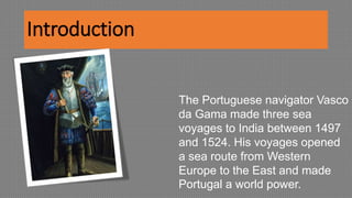 Introduction
The Portuguese navigator Vasco
da Gama made three sea
voyages to India between 1497
and 1524. His voyages opened
a sea route from Western
Europe to the East and made
Portugal a world power.
 