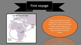 First voyage
Vasco da Gama left on his first
voyage from Lisbon, Portugal on
July 8, 1497. He had 170 men and
4 ships: the Sao Gabriel, Sao
Rafael, the Berrio, and a fourth
ship unnamed and used for
storage.
 