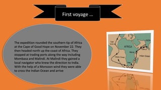 First voyage …
The expedition rounded the southern tip of Africa
at the Cape of Good Hope on November 22. They
then headed north up the coast of Africa. They
stopped at trading ports along the way including
Mombasa and Malindi. At Malindi they gained a
local navigator who knew the direction to India.
With the help of a Monsoon wind they were able
to cross the Indian Ocean and arrive
 