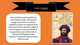 Later voyages
Vasco da Gama commanded two
more fleets to India. The second
voyage was more of a military
expedition where he captured Arab
ships and tried to show the might of
the Portuguese navy. On the third
voyage Vasco was to take over as
Viceroy of Portuguese India.
However, he died of malaria shortly
after arriving.
 