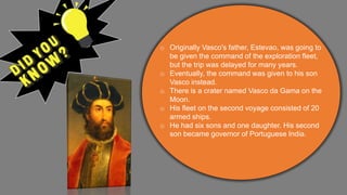 o Originally Vasco's father, Estevao, was going to
be given the command of the exploration fleet,
but the trip was delayed for many years.
o Eventually, the command was given to his son
Vasco instead.
o There is a crater named Vasco da Gama on the
Moon.
o His fleet on the second voyage consisted of 20
armed ships.
o He had six sons and one daughter. His second
son became governor of Portuguese India.
 