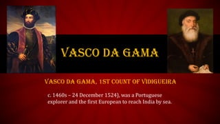 VASCO DA GAMA
Vasco da Gama, 1st Count of Vidigueira
c. 1460s – 24 December 1524), was a Portuguese
explorer and the first European to reach India by sea.
 