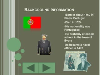 Background Information-Born in about 1460 in Sines, Portugal-Died in 1524-His nationality was Portuguese-He probably attended school in the town of Évora-he became a naval officer in 1492