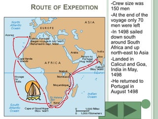 Route of Expedition-Crew size was 150 men-At the end of the voyage only 70 men were left-In 1498 sailed down south around South Africa and up north-east to Asia -Landed in Calicut and Goa, India in May, 1498 -He returned to Portugal in August 1498