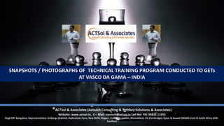 SNAPSHOTS / PHOTOGRAPHS OF TECHNICAL TRAINING PROGRAM CONDUCTED TO GETs
AT VASCO DA GAMA – INDIA
®ACTSol & Associates (Avinash Consulting & Turnkey Solutions & Associates)
Website: www.actsol.in, E – Mail: connect@actsol.in Cell No: +91 94835 11055
Regd Off: Bangalore; Representations: Gulbarga (Admin), Hyderabad, Pune, New Delhi, Nagpur, Kolhapur, Cochin, Ahmedabad, UK (Cambridge), Qatar & Kuwait (Middle East) & South Africa (JHB -
Sandton)
 