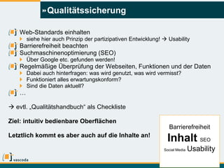 Qualitätssicherung Web-Standards einhalten siehe hier auch Prinzip der partizipativen Entwicklung!    Usability Barrierefreiheit beachten Suchmaschinenoptimierung (SEO) Über Google etc. gefunden werden! Regelmäßige Überprüfung der Webseiten, Funktionen und der Daten Dabei auch hinterfragen: was wird genutzt, was wird vermisst? Funktioniert alles erwartungskonform? Sind die Daten aktuell? …    evtl. „Qualitätshandbuch“ als Checkliste Ziel: intuitiv bedienbare Oberflächen Letztlich kommt es aber auch auf die Inhalte an! Barrierefreiheit Inhalt   SEO  Social Media   Usability 