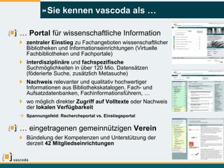Sie kennen vascoda als … …  Portal  für wissenschaftliche Information zentraler Einstieg  zu Fachangeboten wissenschaftlicher Bibliotheken und Informationseinrichtungen (Virtuelle Fachbibliotheken und Fachportale) interdisziplinäre  und  fachspezifische  Suchmöglichkeiten in über 120 Mio. Datensätzen (föderierte Suche, zusätzlich Metasuche) Nachweis  relevanter und qualitativ hochwertiger Informationen aus Bibliothekskatalogen, Fach- und Aufsatzdatenbanken, Fachinformationsführern, … wo möglich direkter  Zugriff auf Volltexte  oder Nachweis der  lokalen Verfügbarkeit Spannungsfeld: Rechercheportal vs. Einstiegsportal …  eingetragenen gemeinnützigen  Verein Bündelung der Kompetenzen und Unterstützung der derzeit  42 Mitgliedseinrichtungen 