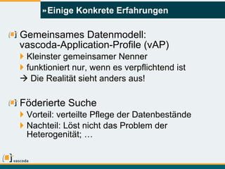 Einige Konkrete Erfahrungen Gemeinsames Datenmodell:   vascoda-Application-Profile (vAP) Kleinster gemeinsamer Nenner funktioniert nur, wenn es verpflichtend ist    Die Realität sieht anders aus! Föderierte Suche Vorteil: verteilte Pflege der Datenbestände Nachteil: Löst nicht das Problem der Heterogenität; … 
