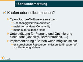 Schlussbemerkung Kaufen oder selber machen? OpenSource-Software einsetzen Unabhängigkeit vom Anbieter,  meist vorhandene Community mehr in der eigenen Hand Unterstützung für Planung und Optimierung einkaufen! (Usability, Barrierefreiheit, …) Implementierung / Betrieb wenn möglich selbst entsprechende Ressourcen müssen dafür dauerhaft zur Verfügung stehen 