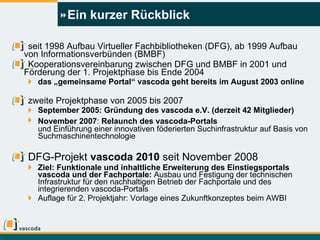 Ein kurzer Rückblick seit 1998 Aufbau Virtueller Fachbibliotheken (DFG), ab 1999 Aufbau von Informationsverbünden (BMBF) Kooperationsvereinbarung zwischen DFG und BMBF in 2001 und Förderung der 1. Projektphase bis Ende 2004  das „gemeinsame Portal“ vascoda geht bereits im August 2003 online zweite Projektphase von 2005 bis 2007 September 2005: Gründung des vascoda e.V. (derzeit 42 Mitglieder) November 2007 :  Relaunch des vascoda-Portals   und Einführung einer innovativen föderierten Suchinfrastruktur auf Basis von Suchmaschinentechnologie DFG-Projekt  vascoda 2010  seit November 2008 Ziel: Funktionale und inhaltliche Erweiterung des Einstiegsportals vascoda und der Fachportale:  Ausbau und Festigung der technischen Infrastruktur   für den nachhaltigen Betrieb der Fachportale und des integrierenden vascoda-Portals Auflage für 2. Projektjahr: Vorlage eines Zukunftkonzeptes beim AWBI 