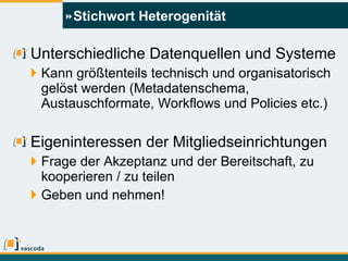 Stichwort Heterogenität Unterschiedliche Datenquellen und Systeme Kann größtenteils technisch und organisatorisch gelöst werden (Metadatenschema, Austauschformate, Workflows und Policies etc.) Eigeninteressen der Mitgliedseinrichtungen Frage der Akzeptanz und der Bereitschaft, zu kooperieren / zu teilen Geben und nehmen! 