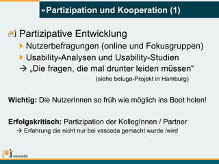 Partizipation und Kooperation (1) Partizipative Entwicklung Nutzerbefragungen (online und Fokusgruppen) Usability-Analysen und Usability-Studien   „ Die fragen, die mal drunter leiden müssen“ (siehe beluga-Projekt in Hamburg) Wichtig:  Die NutzerInnen so früh wie möglich ins Boot holen!   Erfolgskritisch:  Partizipation der KollegInnen / Partner    Erfahrung die nicht nur bei vascoda gemacht wurde /wird 