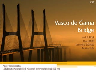Vasco de Gama
Bridge
Project Finance Case Study
ESSEC Executive Master Strategy & Management Of International Business 2012-2013
Tarek EL BITAR
Kheira KADRI
Audrey KIST GASPARD
Mariétou SARR
1/16
 