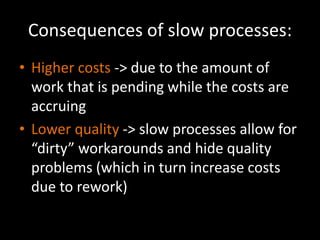 Consequences of slow processes: 
• Higher costs -> due to the amount of 
work that is pending while the costs are 
accruing 
• Lower quality -> slow processes allow for 
“dirty” workarounds and hide quality 
problems (which in turn increase costs 
due to rework) 
 