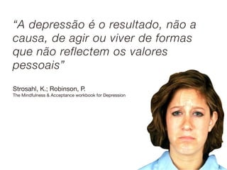 “A depressão é o resultado, não a
causa, de agir ou viver de formas
que não reflectem os valores
pessoais”
Strosahl, K.; Robinson, P.
The Mindfulness & Acceptance workbook for Depression
 