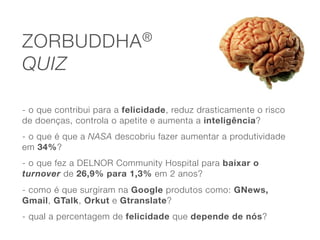ZORBUDDHA ®

QUIZ

- o que contribui para a felicidade, reduz drasticamente o risco
de doenças, controla o apetite e aumenta a inteligência?
- o que é que a NASA descobriu fazer aumentar a produtividade
em 34%?
- o que fez a DELNOR Community Hospital para baixar o
turnover de 26,9% para 1,3% em 2 anos?
- como é que surgiram na Google produtos como: GNews,
Gmail, GTalk, Orkut e Gtranslate?
- qual a percentagem de felicidade que depende de nós?
 