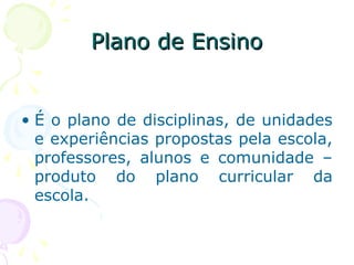 Plano de EnsinoPlano de Ensino
• É o plano de disciplinas, de unidades
e experiências propostas pela escola,
professores, alunos e comunidade –
produto do plano curricular da
escola.
 