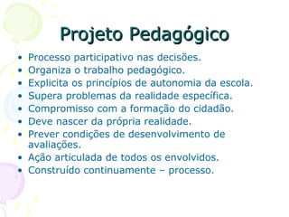 Projeto PedagógicoProjeto Pedagógico
• Processo participativo nas decisões.
• Organiza o trabalho pedagógico.
• Explicita os princípios de autonomia da escola.
• Supera problemas da realidade específica.
• Compromisso com a formação do cidadão.
• Deve nascer da própria realidade.
• Prever condições de desenvolvimento de
avaliações.
• Ação articulada de todos os envolvidos.
• Construído continuamente – processo.
 