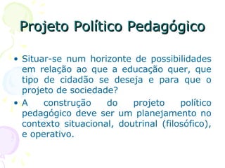Projeto Político PedagógicoProjeto Político Pedagógico
• Situar-se num horizonte de possibilidades
em relação ao que a educação quer, que
tipo de cidadão se deseja e para que o
projeto de sociedade?
• A construção do projeto político
pedagógico deve ser um planejamento no
contexto situacional, doutrinal (filosófico),
e operativo.
 