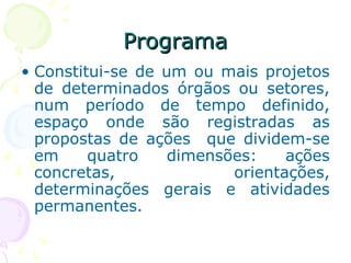 ProgramaPrograma
• Constitui-se de um ou mais projetos
de determinados órgãos ou setores,
num período de tempo definido,
espaço onde são registradas as
propostas de ações que dividem-se
em quatro dimensões: ações
concretas, orientações,
determinações gerais e atividades
permanentes.
 
