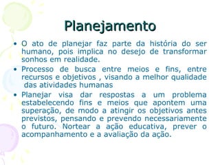 PlanejamentoPlanejamento
• O ato de planejar faz parte da história do ser
humano, pois implica no desejo de transformar
sonhos em realidade.
• Processo de busca entre meios e fins, entre
recursos e objetivos , visando a melhor qualidade
das atividades humanas
• Planejar visa dar respostas a um problema
estabelecendo fins e meios que apontem uma
superação, de modo a atingir os objetivos antes
previstos, pensando e prevendo necessariamente
o futuro. Nortear a ação educativa, prever o
acompanhamento e a avaliação da ação.
 