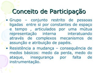 Conceito de ParticipaçãoConceito de Participação
• Grupo – conjunto restrito de pessoas
ligadas entre si por constantes de espaço
e tempo , articulados por uma mútua
representação interna interatuando
através de complexos mecanismos de
assunção e atribuição de papéis.
• Resistência a mudança – consequência de
medos básicos: medo da perda, medo do
ataque, insegurança por falta de
instrumentação.
 