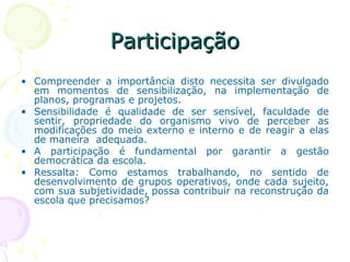 ParticipaçãoParticipação
• Compreender a importância disto necessita ser divulgado
em momentos de sensibilização, na implementação de
planos, programas e projetos.
• Sensibilidade é qualidade de ser sensível, faculdade de
sentir, propriedade do organismo vivo de perceber as
modificações do meio externo e interno e de reagir a elas
de maneira adequada.
• A participação é fundamental por garantir a gestão
democrática da escola.
• Ressalta: Como estamos trabalhando, no sentido de
desenvolvimento de grupos operativos, onde cada sujeito,
com sua subjetividade, possa contribuir na reconstrução da
escola que precisamos?
 