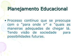 Planejamento EducacionalPlanejamento Educacional
• Processo contínuo que se preocupa
com o “para onde ir” e “quais as
maneiras adequadas de chegar lá.
Tendo visão de sociedade para
possibilidades futuras.
 