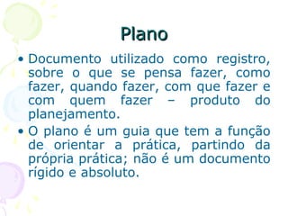 PlanoPlano
• Documento utilizado como registro,
sobre o que se pensa fazer, como
fazer, quando fazer, com que fazer e
com quem fazer – produto do
planejamento.
• O plano é um guia que tem a função
de orientar a prática, partindo da
própria prática; não é um documento
rígido e absoluto.
 