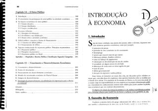 Fundamentos deEconomia
Glossário .
(
..'."
....)
il..
" '"-,,
2. Conceito de Economia
1. Introdução
A palavra economia deriva do grego oikosnolllos (de oikm. c,sa. (' 110/11"'. !cll,
que signiticl a administLl,';O de uma casa. ou do F,stado, (" !,,,d," ',,"I .1','.1111 dr IlIlIrI.1
INTRODUÇÃO
À ECONOMIA
S·eja em nosso cotidiano, seja através dos jornais, rádio e televisão, deparamo·nos
com inúmeras questões econômicas, como por exemplo:
• aumentos de preços
• períodos de crise econômica ou de crescimento
• desemprego
• setores que crescem mais do que outros
• diferenças salariais, dissídios coletivos
• crises no balanço de pagamentos
• valorização ou desvalorização da taxa de câmbio
• ociosidadc em alguns setores de atividade
• dikrenças de rcnda entre as várias regiües do país
• taxas de juros
• défIcit governamental
• elevação de impostos e tarifas públicas
Esses temas, já rotineiros em nosso dia·a·dia, são discutidos pelos cidadãos co-
muns, que, com altas doses de empirismo, têm opiniües formadas sobre as medidas que
o Estado deve adotar. Um estudante de Economia, de Direito ou de outra área pode vir
a ocupar cargo de responsabilidade em uma empresa ou na própria administração públi-
ca, e necessitará de conhecimentos teóricos mais sólidos para poder analisar os proble-
mas econômicos que nos rodeiam diuturnamente.
O objetivo do estudo da Ciência Econômica é o de analisar os problemas econômi I1 ｾ
cos e formular soluções para resolvê·los, de f()fma a melhorar nossa ｱｵ｡ｬｩ､ｾ､･ de vida.
r
188
188
189
190
191
191
In
192
193
195
195
196
196
197
197
198
199
201
2U
205
206
208
208
209
213
233
235
..........................................................
XII
Capítulo 14 - O Setor Público"
o crescimento da participação do setor público na atividade econômica .
As fimçües econômicas do setor público .
3.1. Função alocativa .
3.2. Função distributiva .
3.3. Funço eSLlbilizadora .
4. Estrutura tribudria .
4.1. Princípios da tributação .
4.2. Os tributos e sua classitlcação .
4.3. Ekitos sobre a atividade econômica .
1. Introdução ｾ .
2.
3.
Capítulo 15 - Crescimento e Desenvolvimento Econômico
5. Détlcit público: conceitos e formas de tlnanciamento
5.1. Conceitos de défIcit público .
5.2. Financiamento do défIcit .
6. Aspcctos institucionais do orçamento público. Princípios orçamentários .
6. I. Orçamento público .
6.2. Princípios orçamentários .
6.3. Orçamento público no Brasil .
Apêndice - Dispêndio e Receita Pública: Classificação Segundo Categorias ..
Bibliografia .
fndicc aJ);llítico ...........•.........................................................
1. Crescimento e desenvolvimento .
2. Fontes de lTescimento .
3. Financiamento do desenvolvimento econômico .
4. Modelo de cresciment'tl econômico de Harrod Domar .
5. Estágios de desenvolvimento .
6. Estratégias de desenvolvimento: da substituição de importaçües para a abertu(
ra comercial .
ｾ
r
 