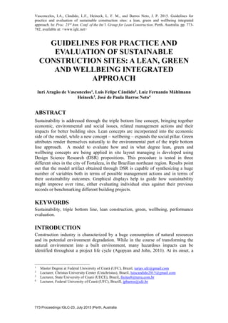 Vasconcelos, I.A., Cândido, L.F., Heineck, L. F. M., and Barros Neto, J. P. 2015. Guidelines for
practice and evaluation of sustainable construction sites: a lean, green and wellbeing integrated
approach. In: Proc. 23rd
Ann. Conf. of the Int’l. Group for Lean Construction. Perth. Australia. pp. 773-
782, available at: <www.iglc.net>
773 Proceedings IGLC-23, July 2015 |Perth, Australia
GUIDELINES FOR PRACTICE AND
EVALUATION OF SUSTAINABLE
CONSTRUCTION SITES: A LEAN, GREEN
AND WELLBEING INTEGRATED
APPROACH
Iuri Aragão de Vasconcelos1, Luis Felipe Cândido2, Luiz Fernando Mählmann
Heineck3, José de Paula Barros Neto4
ABSTRACT
Sustainability is addressed through the triple bottom line concept, bringing together
economic, environmental and social issues, related management actions and their
impacts for better building sites. Lean concepts are incorporated into the economic
side of the model, while a new concept – wellbeing – expands the social pillar. Green
attributes render themselves naturally to the environmental part of the triple bottom
line approach. A model to evaluate how and in what degree lean, green and
wellbeing concepts are being applied in site layout managing is developed using
Design Science Research (DSR) propositions. This procedure is tested in three
different sites in the city of Fortaleza, in the Brazilian northeast region. Results point
out that the model artifact obtained through DSR is capable of synthesizing a huge
number of variables both in terms of possible management actions and in terms of
their sustainability outcomes. Graphical displays help to guide how sustainability
might improve over time, either evaluating individual sites against their previous
records or benchmarking different building projects.
KEYWORDS
Sustainability, triple bottom line, lean construction, green, wellbeing, performance
evaluation.
INTRODUCTION
Construction industry is characterized by a huge consumption of natural resources
and its potential environment degradation. While in the course of transforming the
natural environment into a built environment, many hazardous impacts can be
identified throughout a project life cycle (Agopyan and John, 2011). At its onset, a
1
Master Degree at Federal University of Ceará (UFC), Brazil, iuriav.ufc@gmail.com
2
Lecturer, Christus University Center (Unichristus), Brazil, luiscandido2015@gmail.com
3
Lecturer, State University of Ceará (UECE), Brazil, freitas8@terra.com.br
4
Lecturer, Federal University of Ceará (UFC), Brazill, jpbarros@ufc.br
 