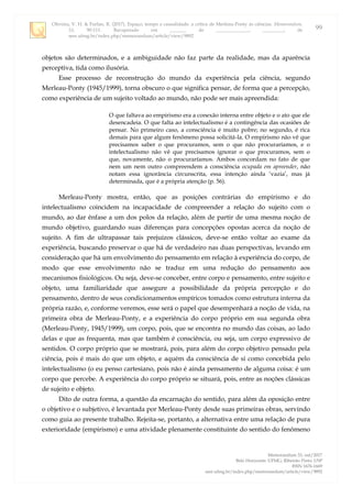 Oliveira, V. H. & Furlan, R. (2017). Espaço, tempo e causalidade: a crítica de Merleau-Ponty às ciências. Memorandum,
33, 90-111. Recuperado em _______ de ______________, _________, de
seer.ufmg.br/index.php/memorandum/article/view/9892
Memorandum 33, out/2017
Belo Horizonte: UFMG; Ribeirão Preto: USP
ISSN 1676-1669
seer.ufmg.br/index.php/memorandum/article/view/9892
99
objetos são determinados, e a ambiguidade não faz parte da realidade, mas da aparência
perceptiva, tida como ilusória.
Esse processo de reconstrução do mundo da experiência pela ciência, segundo
Merleau-Ponty (1945/1999), torna obscuro o que significa pensar, de forma que a percepção,
como experiência de um sujeito voltado ao mundo, não pode ser mais apreendida:
O que faltava ao empirismo era a conexão interna entre objeto e o ato que ele
desencadeia. O que falta ao intelectualismo é a contingência das ocasiões de
pensar. No primeiro caso, a consciência é muito pobre; no segundo, é rica
demais para que algum fenômeno possa solicitá-la. O empirismo não vê que
precisamos saber o que procuramos, sem o que não procuraríamos, e o
intelectualismo não vê que precisamos ignorar o que procuramos, sem o
que, novamente, não o procuraríamos. Ambos concordam no fato de que
nem um nem outro compreendem a consciência ocupada em apreender, não
notam essa ignorância circunscrita, essa intenção ainda „vazia‟, mas já
determinada, que é a própria atenção (p. 56).
Merleau-Ponty mostra, então, que as posições contrárias do empirismo e do
intelectualismo coincidem na incapacidade de compreender a relação do sujeito com o
mundo, ao dar ênfase a um dos polos da relação, além de partir de uma mesma noção de
mundo objetivo, guardando suas diferenças para concepções opostas acerca da noção de
sujeito. A fim de ultrapassar tais prejuízos clássicos, deve-se então voltar ao exame da
experiência, buscando preservar o que há de verdadeiro nas duas perspectivas, levando em
consideração que há um envolvimento do pensamento em relação à experiência do corpo, de
modo que esse envolvimento não se traduz em uma redução do pensamento aos
mecanismos fisiológicos. Ou seja, deve-se conceber, entre corpo e pensamento, entre sujeito e
objeto, uma familiaridade que assegure a possibilidade da própria percepção e do
pensamento, dentro de seus condicionamentos empíricos tomados como estrutura interna da
própria razão, e, conforme veremos, esse será o papel que desempenhará a noção de vida, na
primeira obra de Merleau-Ponty, e a experiência do corpo próprio em sua segunda obra
(Merleau-Ponty, 1945/1999), um corpo, pois, que se encontra no mundo das coisas, ao lado
delas e que as frequenta, mas que também é consciência, ou seja, um corpo expressivo de
sentidos. O corpo próprio que se mostrará, pois, para além do corpo objetivo pensado pela
ciência, pois é mais do que um objeto, e aquém da consciência de si como concebida pelo
intelectualismo (o eu penso cartesiano, pois não é ainda pensamento de alguma coisa: é um
corpo que percebe. A experiência do corpo próprio se situará, pois, entre as noções clássicas
de sujeito e objeto.
Dito de outra forma, a questão da encarnação do sentido, para além da oposição entre
o objetivo e o subjetivo, é levantada por Merleau-Ponty desde suas primeiras obras, servindo
como guia ao presente trabalho. Rejeita-se, portanto, a alternativa entre uma relação de pura
exterioridade (empirismo) e uma atividade plenamente constituinte do sentido do fenômeno
 