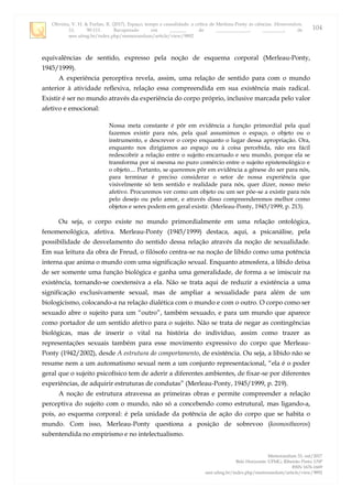 Oliveira, V. H. & Furlan, R. (2017). Espaço, tempo e causalidade: a crítica de Merleau-Ponty às ciências. Memorandum,
33, 90-111. Recuperado em _______ de ______________, _________, de
seer.ufmg.br/index.php/memorandum/article/view/9892
Memorandum 33, out/2017
Belo Horizonte: UFMG; Ribeirão Preto: USP
ISSN 1676-1669
seer.ufmg.br/index.php/memorandum/article/view/9892
104
equivalências de sentido, expresso pela noção de esquema corporal (Merleau-Ponty,
1945/1999).
A experiência perceptiva revela, assim, uma relação de sentido para com o mundo
anterior à atividade reflexiva, relação essa compreendida em sua existência mais radical.
Existir é ser no mundo através da experiência do corpo próprio, inclusive marcada pelo valor
afetivo e emocional:
Nossa meta constante é pôr em evidência a função primordial pela qual
fazemos existir para nós, pela qual assumimos o espaço, o objeto ou o
instrumento, e descrever o corpo enquanto o lugar dessa apropriação. Ora,
enquanto nos dirigíamos ao espaço ou à coisa percebida, não era fácil
redescobrir a relação entre o sujeito encarnado e seu mundo, porque ela se
transforma por si mesma no puro comércio entre o sujeito epistemológico e
o objeto.... Portanto, se queremos pôr em evidência a gênese do ser para nós,
para terminar é preciso considerar o setor de nossa experiência que
visivelmente só tem sentido e realidade para nós, quer dizer, nosso meio
afetivo. Procuremos ver como um objeto ou um ser põe-se a existir para nós
pelo desejo ou pelo amor, e através disso compreenderemos melhor como
objetos e seres podem em geral existir. (Merleau-Ponty, 1945/1999, p. 213).
Ou seja, o corpo existe no mundo primordialmente em uma relação ontológica,
fenomenológica, afetiva. Merleau-Ponty (1945/1999) destaca, aqui, a psicanálise, pela
possibilidade de desvelamento do sentido dessa relação através da noção de sexualidade.
Em sua leitura da obra de Freud, o filósofo centra-se na noção de libido como uma potência
interna que anima o mundo com uma significação sexual. Enquanto atmosfera, a libido deixa
de ser somente uma função biológica e ganha uma generalidade, de forma a se imiscuir na
existência, tornando-se coextensiva a ela. Não se trata aqui de reduzir a existência a uma
significação exclusivamente sexual, mas de ampliar a sexualidade para além de um
biologicismo, colocando-a na relação dialética com o mundo e com o outro. O corpo como ser
sexuado abre o sujeito para um “outro”, também sexuado, e para um mundo que aparece
como portador de um sentido afetivo para o sujeito. Não se trata de negar as contingências
biológicas, mas de inserir o vital na história do indivíduo, assim como trazer as
representações sexuais também para esse movimento expressivo do corpo que Merleau-
Ponty (1942/2002), desde A estrutura do comportamento, de existência. Ou seja, a libido não se
resume nem a um automatismo sexual nem a um conjunto representacional, “ela é o poder
geral que o sujeito psicofísico tem de aderir a diferentes ambientes, de fixar-se por diferentes
experiências, de adquirir estruturas de condutas” (Merleau-Ponty, 1945/1999, p. 219).
A noção de estrutura atravessa as primeiras obras e permite compreender a relação
perceptiva do sujeito com o mundo, não só a concebendo como estrutural, mas ligando-a,
pois, ao esquema corporal: é pela unidade da potência de ação do corpo que se habita o
mundo. Com isso, Merleau-Ponty questiona a posição de sobrevoo (kosmostheoros)
subentendida no empirismo e no intelectualismo.
 