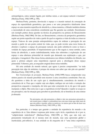 Oliveira, V. H. & Furlan, R. (2017). Espaço, tempo e causalidade: a crítica de Merleau-Ponty às ciências. Memorandum,
33, 90-111. Recuperado em _______ de ______________, _________, de
seer.ufmg.br/index.php/memorandum/article/view/9892
Memorandum 33, out/2017
Belo Horizonte: UFMG; Ribeirão Preto: USP
ISSN 1676-1669
seer.ufmg.br/index.php/memorandum/article/view/9892
106
antropológicos, estou sempre ligado, por minhas raízes, a um espaço natural e inumano”
(Merleau-Ponty, 1945/1999, p. 393).
Merleau-Ponty, portanto, desvincula o espaço e o mundo natural da concepção de
espaço da espacialidade geométrica, que passa a ser uma perspectiva idealizante desse
espaço ou uma maneira específica de abordá-lo, e, dessa maneira, o filósofo também elimina
a necessidade de uma consciência constituinte que lhe garanta sua unidade. Encontramos
um exemplo prático dessa questão na técnica da perspectiva na pintura do Renascimento
(Merleau-Ponty, 1960/1984). De fato, no Renascimento, a técnica da perspectiva geométrica
supõe um ponto específico de visão a partir do qual se organiza a visão de todas as coisas no
espaço. Trata-se de uma posição antropocêntrica capaz de ordenar a percepção de um
mundo a partir de um ponto central de visão, que, se pode revelar uma nova forma de
abordar e explorar o espaço da percepção natural, não pode substitui-lo como se fosse a
verdade do espaço percebido. O impressionismo que se lhe seguiu é, nesse sentido, outra
forma de abordá-lo, e assim indefinidamente, todas elas referentes à exploração de um
espaço e uma abertura primordial de mundo que demanda sua exploração e que, por
princípio, é inesgotável. Mas dessa forma adentramos nos últimos trabalhos do filósofo, nos
quais a pintura adquire uma importância especial para a abordagem desse espaço
primordial. Voltemos, pois, ao enquadre original desse nosso trabalho.
Há uma unidade do mundo natural, que agora é preciso compreender: “se toda
percepção tem algo de anônimo, é porque ela retoma um saber que não põe em questão”
(Merleau-Ponty, 1945/1999, p. 320).
Em Fenomenologia da percepção, Merleau-Ponty (1945/1999) busca compreender essa
síntese passiva do mundo percebido sem recorrer à uma consciência constituinte. Para tal,
ele questiona a ideia de um cogito que é, simultaneamente, consciência do mundo e
consciência de si. Para que o sujeito veja um objeto, unifique em um todo a variação das
perspectivas enquanto o manipula, ele teria que estar consciente de si, de que é ele quem
manipula o objeto. Mas seria isso o que a experiência revela? Quando o sujeito se ocupa no
ato perceptivo, não há situação para perceber-se percebendo, ele se beneficia de uma síntese
já efetuada:
Na percepção, nós não pensamos o objeto e não nos pensamos pensando-o,
nós somos para o objeto e confundimo-nos com esse corpo que sabe mais do
que nós sobre o mundo, sobre os motivos e os meios que se têm de fazer sua
síntese (Merleau-Ponty, 1945/1999, p. 320).
Em particular, é o tempo que garante a unidade da experiência do mundo e da
experiência de si. Esta última é expressa pelo termo cogito tácito, experiência de si por si,
“subjetividade indeclinável” (Merleau-Ponty, 1945/1999, p. 541), que não tem um
pensamento tematizado de si mesma nem do mundo, mas uma apreensão global e
inarticulada, pré-reflexiva. A sua unidade se dá enquanto ele é “uma única experiência
 
