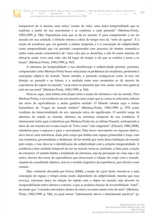 Oliveira, V. H. & Furlan, R. (2017). Espaço, tempo e causalidade: a crítica de Merleau-Ponty às ciências. Memorandum,
33, 90-111. Recuperado em _______ de ______________, _________, de
seer.ufmg.br/index.php/memorandum/article/view/9892
Memorandum 33, out/2017
Belo Horizonte: UFMG; Ribeirão Preto: USP
ISSN 1676-1669
seer.ufmg.br/index.php/memorandum/article/view/9892
107
inseparável de si mesma, uma única „coesão de vida‟, uma única temporalidade que se
explicita a partir de seu nascimento e se confirma a cada presente” (Merleau-Ponty,
1945/1999, p. 546). Experiência essa que se dá no mundo. E para compreender o ser no
mundo em sua unidade, o filósofo retoma a ideia de tempo fora da “série de agoras”. É a
noção de existência que vai garantir a síntese temporal, e é a concepção de subjetividade
como temporalidade que vai permitir compreender esse processo de síntese, tomando-a
então como sendo característica de “uma vida que se desdobra, e não há outra maneira de
efetuá-la senão viver essa vida, não há lugar do tempo, é ele que se conduz e torna a se
lançar” (Merleau-Ponty, 1945/1999, p. 567).
A estrutura da temporalidade e sua identificação à subjetividade permite, portanto,
compreender como Merleau-Ponty busca solucionar os problemas do atualismo, pertinente à
concepção objetiva do mundo. Nesse sentido, o presente configura-se como ek-stase em
direção ao passado e ao futuro, e a unidade entre seus momentos se dá através da
experiência do sujeito no mundo: “eu já estou no presente que virá, assim como meu gesto já
está em sua meta” (Merleau-Ponty, 1945/1999, p. 564).
Nota-se, aqui, uma íntima articulação entre a noção de estrutura e ser no mundo. Para
Merleau-Ponty, é na existência em um mundo como corpo que as coisas se articulam, entram
em eixos de equivalências e assim ganham sentido. O filósofo retoma aqui o termo
husserliano de “Logos do mundo estético” (Merleau-Ponty, 1945/1999, p. 575) como
condição da intencionalidade de ato, operação ativa de significação. O sentido surge da
abertura do sujeito ao mundo, abertura na estrutura temporal de sua existência. É
interessante notar aqui a referência que Merleau-Ponty faz ao último Husserl, contrapondo a
ideia de um mundo em si uma noção de Terra como “solo originário” (Husserl, 1940/2008),
referência para o repouso e para o movimento. Para haver movimento ou repouso efetivo,
deve haver uma referência, dada pelo corpo que habita esse espaço primordial e traça, com
sua existência, proximidades e distâncias. Só há sentido por meio dessa habitação do mundo
pelo corpo, e isso deve-se à identificação da subjetividade com a própria temporalidade. A
existência como unidade temporal do ser no mundo torna-se, portanto, a base para a noção
de estrutura. O sentido habita a totalidade da estrutura, seja da percepção da coisa seja a do
outro, através dos eixos de equivalência que atravessam a relação do corpo com o mundo.
Aquém da causalidade objetiva, tem-se o sentido originário da experiência, que advém a esse
contato.
Mas, conforme discutido por Ferraz (2008), a noção de cogito tácito vincula-se a uma
concepção de espaço e tempo ainda muito dependente da subjetividade, mesmo que essa
presença, estrutura única de relação do sujeito com o objeto no mundo, seja descrita na
inseparabilidade entre interior e exterior, o que se poderia chamar de reversibilidade “total”,
de modo que “o mundo está inteiro dentro de mim e eu estou inteiro fora de mim” (Merleau-
Ponty, 1945/1999, p. 546), na qual somos “inteiramente ativos e inteiramente passivos” (p.
 
