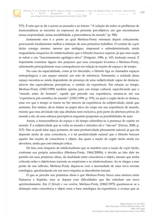 Oliveira, V. H. & Furlan, R. (2017). Espaço, tempo e causalidade: a crítica de Merleau-Ponty às ciências. Memorandum,
33, 90-111. Recuperado em _______ de ______________, _________, de
seer.ufmg.br/index.php/memorandum/article/view/9892
Memorandum 33, out/2017
Belo Horizonte: UFMG; Ribeirão Preto: USP
ISSN 1676-1669
seer.ufmg.br/index.php/memorandum/article/view/9892
108
573). É nela que se dá o acesso ao passado e ao futuro: “A solução de todos os problemas de
transcendência se encontra na espessura do presente pré-objetivo, em que encontramos
nossa corporeidade, nossa sociabilidade, a preexistência do mundo” (p. 580).
Justamente esse é o ponto ao qual Merleau-Ponty retomará depois criticamente,
procurando fundamentar melhor a intenção de seus primeiros trabalhos. O contato do cogito
tácito consigo mesmo, mesmo que ambíguo, impessoal e sobredeterminado, ainda
resguardaria resquícios do intelectualismo que o filósofo buscava superar, já que essa noção
se refere a um “funcionamento egológico ativo” (Tréguier, 1996, p. 143, tradução nossa). É
importante examinar alguns dos prejuízos que essa concepção levantou a Merleau-Ponty,
salientando principalmente suas consequências em relação às noções de espaço e de tempo.
No caso da espacialidade, como já foi discutido, o filósofo liga os chamados espaços
antropológicos a um espaço natural, um solo de referência. Entretanto, a unidade desse
espaço encontra-se ainda dependente da presença de uma subjetividade capaz de destacar,
através das equivalências perceptivas, o sentido da experiência. Em relação ao tempo,
Merleau-Ponty (1945/1999) também aponta para um tempo cultural, especificando que o
“mundo antes do homem”, aquele que precede sua experiência, enraíza-se em sua
“experiência pré-científica do mundo” (1945/1999, p. 579), na qual o cogito tácito se destaca,
uma vez que o tempo se insere no Ser através da experiência da subjetividade, ainda que
anônima. Em síntese, dá-se ênfase ao papel ativo do corpo em sua experiência de mundo,
mesmo que essa atividade não seja absoluta nem exclusiva, pois parte da abertura prévia do
mundo a ele, de seus esboços perceptivos enquanto propostas ou possibilidades de ação.
Assim, a transcendência do espaço e do tempo subordina-se à presença do sujeito no
mundo. É a subjetividade que se volta ao mundo e introduz ali o “não-ser” (Ferraz, 2008, p.
217). Não se pode falar aqui, portanto, de uma produtividade plenamente natural, já que ela
depende ainda de uma consciência, e é tal produtividade natural que o filósofo buscará
aquém das noções de consciência e objeto, das quais a noção de cogito tácito ainda era
devedora, ainda que com intenção crítica.
De fato, esse resquício de intelectualismo que se mantém com a noção de cogito tácito,
conforme sua própria autocrítica (Merleau-Ponty, 1964/2000b), é devido ao fato dele ter
partido em suas primeiras obras, da dualidade entre consciência e objeto, mesmo que tenha
criticado nelas o objetivismo inerente ao empirismo e ao intelectualismo. Ao se chegar a esse
ponto de sua reflexão, Merleau-Ponty depara-se com a necessidade de uma nova revisão
ontológica, aprofundando em um novo impulso as descobertas iniciais.
O que se percebe nas primeiras obras é que Merleau-Ponty busca uma mistura entre
Natureza e Espírito, mas se depara com dificuldades que lhe solicitam um novo
aprofundamento. Em O filósofo e sua sombra, Merleau-Ponty (1960/1975) questiona-se se a
distinção entre consciência e objeto seria a base ontológica da experiência, e avança que as
 