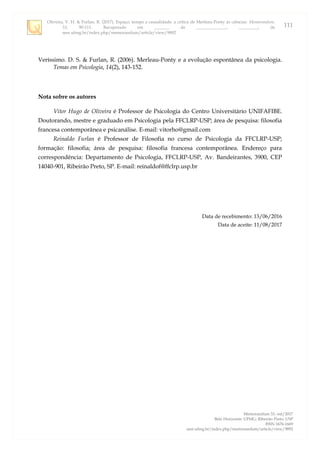 Oliveira, V. H. & Furlan, R. (2017). Espaço, tempo e causalidade: a crítica de Merleau-Ponty às ciências. Memorandum,
33, 90-111. Recuperado em _______ de ______________, _________, de
seer.ufmg.br/index.php/memorandum/article/view/9892
Memorandum 33, out/2017
Belo Horizonte: UFMG; Ribeirão Preto: USP
ISSN 1676-1669
seer.ufmg.br/index.php/memorandum/article/view/9892
111
Veríssimo. D. S. & Furlan, R. (2006). Merleau-Ponty e a evolução espontânea da psicologia.
Temas em Psicologia, 14(2), 143-152.
Nota sobre os autores
Vitor Hugo de Oliveira é Professor de Psicologia do Centro Universitário UNIFAFIBE.
Doutorando, mestre e graduado em Psicologia pela FFCLRP-USP; área de pesquisa: filosofia
francesa contemporânea e psicanálise. E-mail: vitorho@gmail.com
Reinaldo Furlan é Professor de Filosofia no curso de Psicologia da FFCLRP-USP;
formação: filosofia; área de pesquisa: filosofia francesa contemporânea. Endereço para
correspondência: Departamento de Psicologia, FFCLRP-USP, Av. Bandeirantes, 3900, CEP
14040-901, Ribeirão Preto, SP. E-mail: reinaldof@ffclrp.usp.br
Data de recebimento: 13/06/2016
Data de aceite: 11/08/2017
 