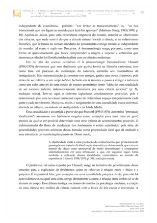 Oliveira, V. H. & Furlan, R. (2017). Espaço, tempo e causalidade: a crítica de Merleau-Ponty às ciências. Memorandum,
33, 90-111. Recuperado em _______ de ______________, _________, de
seer.ufmg.br/index.php/memorandum/article/view/9892
Memorandum 33, out/2017
Belo Horizonte: UFMG; Ribeirão Preto: USP
ISSN 1676-1669
seer.ufmg.br/index.php/memorandum/article/view/9892
92
independente da consciência, permite “ver brotar as transcendências” ou “os fios
intencionais que nos ligam ao mundo para fazê-los aparecer” (Merleau-Ponty, 1945/1999, p.
10). Aponta-se, assim, para uma experiência originária do mundo, anterior ao objetivismo
das ciências, que nada mais é do que a atitude natural levada à ciência, e ao subjetivismo
filosófico, que se funda no contato imediato do pensamento consigo mesmo e independente
do mundo, tal como o cogito em Descartes. A fenomenologia surge, portanto, como uma
forma de questionamento que busca compreender a origem e superar a antinomia que
atravessa a relação da filosofia intelectualista com as ciências modernas.
Em La crise des sciences européenes et la phénoménologie transcendentale, Husserl
(1954/1976) demonstra que esse dualismo, que ganha forma na filosofia cartesiana, tem
como base um processo de idealização da natureza, estranho aos matemáticos da
Antiguidade. Essa matematização, já presente nos antigos, ganha uma nova dimensão, pois
deixa de ser relativa a um corpo teórico fechado em si mesmo, e passa a atingir a natureza
como um todo, através de uma noção de espaço geométrico como “ideia de uma totalidade
de ser racional infinita, sistematicamente dominada por uma ciência racional” (p. 26,
tradução nossa). Tem-se, aqui, o universo laplaciano, absolutamente previsível, pois é
determinado por uma lei causal universal capaz de determinar espaço-temporalmente cada
parte e cada movimento. Marca-se, assim, o surgimento de uma causalidade exata universal,
atrelada ao infinito, inexistente na Antiguidade e na Idade Média.
Essa causalidade é assumida a partir do que Husserl (1954/1976) denomina “prestação
idealizante”: assume-se um fenômeno singular como exemplar para uma coisa em geral,
através da qual se crê possível determinar uma série infinita de acontecimentos possíveis. O
indeterminado do fluxo de mudanças dos fenômenos é então substituído pela série de
generalidades possíveis advindas desse, tomado como propriedade ideal que dá unidade a
essa infinidade de manifestações possíveis. Desse modo,
A objetividade exata é uma prestação do conhecimento que primeiramente
pressupõe um método de idealização sistemática e determinada, que cria um
mundo de ideais como produtível de modo determinável e construtível
sistematicamente em uma infinidade, e que, em segundo lugar, torna
evidente a aplicação dessas idealidades construtíveis ao mundo da
experiência (Husserl, 1954/1976, p. 398, tradução nossa).
O problema, tal como exposto por Husserl, surge na tentativa de generalização desse
conceito para a explicação de fenômenos como os relativos à relação entre o físico e o
psíquico. É impossível falar, por exemplo, em uma causalidade psíquica direta, pois não há
ação a distância, na qual uma alma atinge diretamente a outra: a relação entre ambas só se dá
através do corpo. Esse dilema instiga, no desenvolvimento da psicologia moderna, a criação
de uma ciência nos moldes da ciência natural, com a busca de leis exatas e universais. A
 