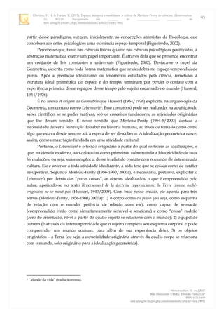 Oliveira, V. H. & Furlan, R. (2017). Espaço, tempo e causalidade: a crítica de Merleau-Ponty às ciências. Memorandum,
33, 90-111. Recuperado em _______ de ______________, _________, de
seer.ufmg.br/index.php/memorandum/article/view/9892
Memorandum 33, out/2017
Belo Horizonte: UFMG; Ribeirão Preto: USP
ISSN 1676-1669
seer.ufmg.br/index.php/memorandum/article/view/9892
93
partir desse paradigma, surgem, inicialmente, as concepções atomistas da Psicologia, que
concebem aos entes psicológicos uma existência espaço-temporal (Figueiredo, 2002).
Percebe-se que, tanto nas ciências físicas quanto nas ciências psicológicas positivistas, a
abstração matemática exerce um papel importante. É através dela que se pretende encontrar
um conjunto de leis constantes e universais (Figueiredo, 2002). Destaca-se o papel da
Geometria, descrita como toda forma matemática que se desdobra no espaço-temporalidade
puros. Após a prestação idealizante, os fenômenos estudados pela ciência, remetidos à
estrutura ideal geométrica do espaço e do tempo, terminam por perder o contato com a
experiência primeira desse espaço e desse tempo pelo sujeito encarnado no mundo (Husserl,
1954/1976).
É no anexo A origem da Geometria que Husserl (1954/1976) explicita, na arqueologia da
Geometria, um contato com o Lebenswelt3. Esse contato só pode ser realizado, na aquisição do
saber científico, se se puder reativar, sob os conceitos fundadores, as atividades originárias
que lhe deram sentido. É nesse sentido que Merleau-Ponty (1954-5/2003) destaca a
necessidade de ver a instituição do saber na história humana, ao invés de tomá-lo como como
algo que estava desde sempre ali, à espera de ser descoberto. A idealização geométrica nasce,
assim, como uma criação fundada em uma atividade cultural.
Portanto, o Lebenswelt é o tecido originário a partir do qual se tecem as idealizações, e
que, na ciência moderna, são colocadas como primeiras, substituindo a historicidade de suas
formulações, ou seja, sua emergência desse irrefletido contato com o mundo de determinada
cultura. Ele é anterior a toda atividade idealizante, a toda tese que se coloca como de caráter
insuperável. Segundo Merleau-Ponty (1956-1960/2000a), é necessário, portanto, explicitar o
Lebenswelt por detrás das “puras coisas”, os objetos idealizados, o que é empreendido pelo
autor, apoiando-se no texto Reversement de la doctrine copernicienne: la Terre comme arché-
originaire ne se meut pas (Husserl, 1940/2008). Com base nesse ensaio, ele aponta para três
temas (Merleau-Ponty, 1956-1960/2000a): 1) o corpo como eu posso (ou seja, como esquema
de relação com o mundo, potência de relação com ele), como capaz de sensação
(compreendido então como simultaneamente sensível e senciente) e como “coisa” padrão
(zero de orientação, nível a partir do qual o sujeito se relaciona com o mundo); 2) o papel de
outrem (é através da intercorporeidade que o sujeito completa seu esquema corporal e pode
compreender um mundo comum, para além de sua experiência dele); 3) os objetos
originários – a Terra (ou seja, a espacialidade originária através da qual o corpo se relaciona
com o mundo, solo originário para a idealização geométrica).
3 “Mundo da vida” (tradução nossa).
 