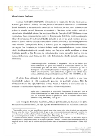 Oliveira, V. H. & Furlan, R. (2017). Espaço, tempo e causalidade: a crítica de Merleau-Ponty às ciências. Memorandum,
33, 90-111. Recuperado em _______ de ______________, _________, de
seer.ufmg.br/index.php/memorandum/article/view/9892
Memorandum 33, out/2017
Belo Horizonte: UFMG; Ribeirão Preto: USP
ISSN 1676-1669
seer.ufmg.br/index.php/memorandum/article/view/9892
94
Mecanicismo e finalismo
Merleau-Ponty (1956-1960/2000a) considera que o surgimento de uma nova ideia de
Natureza, por meio de Galileu e Descartes, levou às descobertas científicas da Modernidade.
Se em Aristóteles e nos estoicos há uma ideia de finalidade, ou seja, certa orientação que
ordena o mundo natural, Descartes compreende a Natureza como artifício mecânico,
subordinado à finalidade divina. Na terceira meditação, Descartes (1647/2004) comprova a
existência de Deus, compreendendo-o através de uma noção de infinito positivo, cujo cogito
não pode ser causa4, devendo ser atribuída, portanto, a um ser de igual ou maior grau de
perfeição. Nesse sentido, Deus enquanto infinito se torna naturante, e a Natureza permanece
como naturada. Como produto divino, a Natureza pode ser compreendida como orientada
para alguns fins. Entretanto, na perfeição de Deus não há anterioridade entre causas e efeitos
– tudo já está posto atualmente para ele. Assim, para Descartes, não há sentido na noção de
finalidade quando se fala do ponto de vista divino (ele estaria para além dela), e nem do
humano (o homem, sendo finito, não tem visão da totalidade, estando, portanto, aquém da
finalidade).
Donde se segue que a Natureza é, à imagem de Deus, se não infinita pelo
menos indefinida; ela perde seu interior; é a realização exterior de uma
racionalidade que está em Deus. Finalidade e causalidade já não se
distinguem e essa indistinção exprime-se na imagem de “máquina”, a qual
mistura um mecanismo e um artificialismo. É preciso um artesão; nesse
sentido, tal ideia é antropomórfica (Merleau-Ponty, 1956-1960/2000a, p. 12).
O efeito dessa definição é a eliminação da dimensão de possível, já que toda
possibilidade natural já está previamente presente na perfeição divina5. Não há
produtividade que não seja pertencente a Deus. Assim, a Natureza é tudo aquilo que ela
pode ser, é o reino das leis objetivas, sendo tudo da ordem do necessário:
aquilo que é, enquanto é, é verdadeiro. Surgimento de um ser a que se
chama o Mundo e que não pode deixar de ser um ser verdadeiro. Portanto, a
ideia da Natureza resulta da prioridade dada ao infinito sobre o finito
(Merleau-Ponty, 1956-1960/2000a, p. 17).
Essa concepção de mundo mecanicista, talhada por Descartes, se dá quando ele parte
da luz natural como referência, ou seja, a partir do entendimento e das evidências claras que
4 “Na medida, porém, em que uma ideia representa uma coisa, outra, outra coisa, é patente que são muito
diversas umas das outras. Pois, não há dúvida de que as que mostram substâncias são algo mais e contém, por
assim dizer, mais realidade objetiva, isto é, participam por representação de mais graus de ser ou de perfeição do
que as que só representam modos ou acidentes” (Descartes, 1647/2004, p. 81).
5 O conceito de infinito positivo, portanto, trará grandes consequências para a filosofia: “de Descartes a Hegel, o
infinito positivo – esteja ele no começo ou no final do percurso – desenha a filosofia como crença na determinação
completa, seja do visível, seja do invisível, seja da percepção, seja a da linguagem e do pensamento” (Chauí, 2009,
p. 15).
 
