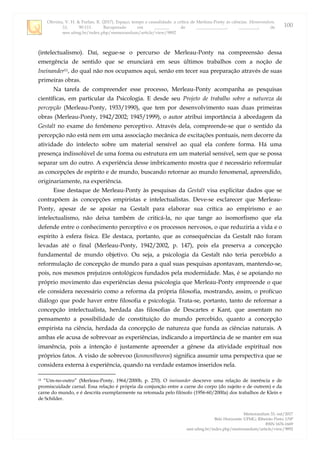 Oliveira, V. H. & Furlan, R. (2017). Espaço, tempo e causalidade: a crítica de Merleau-Ponty às ciências. Memorandum,
33, 90-111. Recuperado em _______ de ______________, _________, de
seer.ufmg.br/index.php/memorandum/article/view/9892
Memorandum 33, out/2017
Belo Horizonte: UFMG; Ribeirão Preto: USP
ISSN 1676-1669
seer.ufmg.br/index.php/memorandum/article/view/9892
100
(intelectualismo). Daí, segue-se o percurso de Merleau-Ponty na compreensão dessa
emergência de sentido que se enunciará em seus últimos trabalhos com a noção de
Ineinander11, do qual não nos ocupamos aqui, senão em tecer sua preparação através de suas
primeiras obras.
Na tarefa de compreender esse processo, Merleau-Ponty acompanha as pesquisas
científicas, em particular da Psicologia. E desde seu Projeto de trabalho sobre a natureza da
percepção (Merleau-Ponty, 1933/1990), que tem por desenvolvimento suas duas primeiras
obras (Merleau-Ponty, 1942/2002; 1945/1999), o autor atribui importância à abordagem da
Gestalt no exame do fenômeno perceptivo. Através dela, compreende-se que o sentido da
percepção não está nem em uma associação mecânica de excitações pontuais, nem decorre da
atividade do intelecto sobre um material sensível ao qual ela confere forma. Há uma
presença indissolúvel de uma forma ou estrutura em um material sensível, sem que se possa
separar um do outro. A experiência desse imbricamento mostra que é necessário reformular
as concepções de espírito e de mundo, buscando retornar ao mundo fenomenal, apreendido,
originariamente, na experiência.
Esse destaque de Merleau-Ponty às pesquisas da Gestalt visa explicitar dados que se
contrapõem às concepções empiristas e intelectualistas. Deve-se esclarecer que Merleau-
Ponty, apesar de se apoiar na Gestalt para elaborar sua crítica ao empirismo e ao
intelectualismo, não deixa também de criticá-la, no que tange ao isomorfismo que ela
defende entre o conhecimento perceptivo e os processos nervosos, o que reduziria a vida e o
espírito à esfera física. Ele destaca, portanto, que as consequências da Gestalt não foram
levadas até o final (Merleau-Ponty, 1942/2002, p. 147), pois ela preserva a concepção
fundamental de mundo objetivo. Ou seja, a psicologia da Gestalt não teria percebido a
reformulação de concepção de mundo para a qual suas pesquisas apontavam, mantendo-se,
pois, nos mesmos prejuízos ontológicos fundados pela modernidade. Mas, é se apoiando no
próprio movimento das experiências dessa psicologia que Merleau-Ponty empreende o que
ele considera necessário como a reforma da própria filosofia, mostrando, assim, o profícuo
diálogo que pode haver entre filosofia e psicologia. Trata-se, portanto, tanto de reformar a
concepção intelectualista, herdada das filosofias de Descartes e Kant, que assentam no
pensamento a possibilidade de constituição do mundo percebido, quanto a concepção
empirista na ciência, herdada da concepção de natureza que funda as ciências naturais. A
ambas ele acusa de sobrevoar as experiências, indicando a importância de se manter em sua
imanência, pois a intenção é justamente apreender a gênese da atividade espiritual nos
próprios fatos. A visão de sobrevoo (kosmostheoros) significa assumir uma perspectiva que se
considera externa à experiência, quando na verdade estamos inseridos nela.
11 “Um-no-outro” (Merleau-Ponty, 1964/2000b, p. 270). O ineinander descreve uma relação de inerência e de
promiscuidade carnal. Essa relação é própria da conjunção entre a carne do corpo (do sujeito e de outrem) e da
carne do mundo, e é descrita exemplarmente na retomada pelo filósofo (1956-60/2000a) dos trabalhos de Klein e
de Schilder.
 
