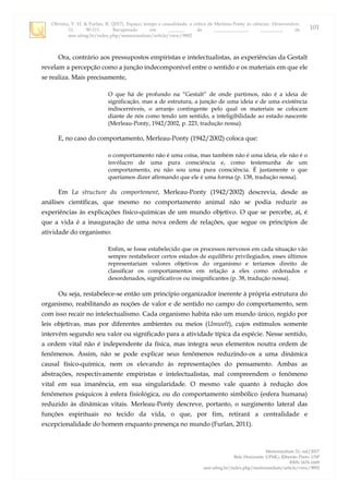 Oliveira, V. H. & Furlan, R. (2017). Espaço, tempo e causalidade: a crítica de Merleau-Ponty às ciências. Memorandum,
33, 90-111. Recuperado em _______ de ______________, _________, de
seer.ufmg.br/index.php/memorandum/article/view/9892
Memorandum 33, out/2017
Belo Horizonte: UFMG; Ribeirão Preto: USP
ISSN 1676-1669
seer.ufmg.br/index.php/memorandum/article/view/9892
101
Ora, contrário aos pressupostos empiristas e intelectualistas, as experiências da Gestalt
revelam a percepção como a junção indecomponível entre o sentido e os materiais em que ele
se realiza. Mais precisamente,
O que há de profundo na “Gestalt” de onde partimos, não é a ideia de
significação, mas a de estrutura, a junção de uma ideia e de uma existência
indiscerníveis, o arranjo contingente pelo qual os materiais se colocam
diante de nós como tendo um sentido, a inteligibilidade ao estado nascente
(Merleau-Ponty, 1942/2002, p. 223, tradução nossa).
E, no caso do comportamento, Merleau-Ponty (1942/2002) coloca que:
o comportamento não é uma coisa, mas também não é uma ideia, ele não é o
invólucro de uma pura consciência e, como testemunha de um
comportamento, eu não sou uma pura consciência. É justamente o que
queríamos dizer afirmando que ele é uma forma (p. 138, tradução nossa).
Em La structure du comportement, Merleau-Ponty (1942/2002) descrevia, desde as
análises científicas, que mesmo no comportamento animal não se podia reduzir as
experiências às explicações físico-químicas de um mundo objetivo. O que se percebe, aí, é
que a vida é a inauguração de uma nova ordem de relações, que segue os princípios de
atividade do organismo:
Enfim, se fosse estabelecido que os processos nervosos em cada situação vão
sempre restabelecer certos estados de equilíbrio privilegiados, esses últimos
representariam valores objetivos do organismo e teríamos direito de
classificar os comportamentos em relação a eles como ordenados e
desordenados, significativos ou insignificantes (p. 38, tradução nossa).
Ou seja, restabelece-se então um princípio organizador inerente à própria estrutura do
organismo, reabilitando as noções de valor e de sentido no campo do comportamento, sem
com isso recair no intelectualismo. Cada organismo habita não um mundo único, regido por
leis objetivas, mas por diferentes ambientes ou meios (Umwelt), cujos estímulos somente
intervêm segundo seu valor ou significado para a atividade típica da espécie. Nesse sentido,
a ordem vital não é independente da física, mas integra seus elementos noutra ordem de
fenômenos. Assim, não se pode explicar seus fenômenos reduzindo-os a uma dinâmica
causal físico-química, nem os elevando às representações do pensamento. Ambas as
abstrações, respectivamente empiristas e intelectualistas, mal compreendem o fenômeno
vital em sua imanência, em sua singularidade. O mesmo vale quanto à redução dos
fenômenos psíquicos à esfera fisiológica, ou do comportamento simbólico (esfera humana)
reduzido às dinâmicas vitais. Merleau-Ponty descreve, portanto, o surgimento lateral das
funções espirituais no tecido da vida, o que, por fim, retirará a centralidade e
excepcionalidade do homem enquanto presença no mundo (Furlan, 2011).
 