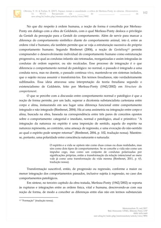 Oliveira, V. H. & Furlan, R. (2017). Espaço, tempo e causalidade: a crítica de Merleau-Ponty às ciências. Memorandum,
33, 90-111. Recuperado em _______ de ______________, _________, de
seer.ufmg.br/index.php/memorandum/article/view/9892
Memorandum 33, out/2017
Belo Horizonte: UFMG; Ribeirão Preto: USP
ISSN 1676-1669
seer.ufmg.br/index.php/memorandum/article/view/9892
102
No que diz respeito à ordem humana, a noção de forma é concebida por Merleau-
Ponty em diálogo com a obra de Goldstein, com o qual Merleau-Ponty desloca o privilégio
da Gestalt da percepção para a Gestalt do comportamento. Além de servir para marcar a
diferença do comportamento simbólico diante do comportamento animal, isto é, entre as
ordens vital e humano, ela também permite que se veja a estruturação sucessiva do próprio
comportamento humano. Segundo Bimbenet (2004), a noção de Gestaltung12 permite
compreender o desenvolvimento individual do comportamento humano como estruturação
progressiva, no qual as condutas infantis são retomadas, reorganizadas e assim integradas às
condutas de ordem superior, ou são recalcadas. Esse processo de integração é o que
diferencia o comportamento normal do patológico: no normal, o passado é integrado a uma
conduta nova, mas no doente, o passado continua vivo, mantendo-se em sistemas isolados,
que o sujeito recusa assumir e transformá-los. Em termos freudianos, não verdadeiramente
sublimados. Essa ideia atravessa uma interpretação da teoria freudiana segundo o
existencialismo de Goldstein, feito por Merleau-Ponty (1942/2002) em Structure du
comportement.
O que se percebe com a discussão entre comportamento normal e patológico é que a
noção de forma permite, por um lado, superar a dicotomia substancialista cartesiana entre
corpo e alma, instaurando em seu lugar uma diferença funcional entre comportamento
integrado e não integrado (Bimbenet, 2004). Há aí uma assimetria na integração entre corpo e
alma, buscada na obra, baseada na correspondência entre três pares de conceitos opostos
sobre o comportamento: categorial e imediato, normal e patológico, atual e primitivo: “A
integração da natureza no espírito é uma imposição de sentido, aquela do espírito na
natureza representa, ao contrário, uma ameaça de regressão, e uma evocação do não-sentido
ao qual o espírito pode sempre retornar” (Bimbenet, 2004, p. 102, tradução nossa). Mantém-
se, portanto, uma polaridade entre consciência naturante e naturada:
O espírito e a vida se opõem não como duas coisas ou duas realidades, mas
sim como dois tipos de comportamentos. Se se concebe a vida não como um
impulso cego, mas como um conjunto de condutas polarizadas por
significações próprias, então a transformação da relação intencional ao meio
vale já como uma transformação da vida mesma (Bimbenet, 2011, p. 63,
tradução nossa).
Transformação suscetível, então, de progressão ou regressão, conforme a maior ou
menor integração dos comportamentos passados, inclusive sujeita à regressão, no caso dos
comportamentos patológicos.
Em síntese, no terceiro capítulo da obra tratada, Merleau-Ponty (1942/2002) se reporta
às rupturas e integrações entre as ordens física, vital e humana, descrevendo-as com sua
noção de forma, de modo a conceber as diferenças entre elas não em termos substanciais
12 “Formação” (tradução nossa).
 
