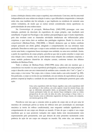 Oliveira, V. H. & Furlan, R. (2017). Espaço, tempo e causalidade: a crítica de Merleau-Ponty às ciências. Memorandum,
33, 90-111. Recuperado em _______ de ______________, _________, de
seer.ufmg.br/index.php/memorandum/article/view/9892
Memorandum 33, out/2017
Belo Horizonte: UFMG; Ribeirão Preto: USP
ISSN 1676-1669
seer.ufmg.br/index.php/memorandum/article/view/9892
103
(como a distinção clássica entre corpo e espírito), mas estruturais. Com isso, não há uma total
independência de uma ordem em relação à outra, o que dificultaria compreender a interação
entre elas, mas também não há redução, o que implicaria na existência de somente uma
ordem verdadeira, de modo que as outras seriam consideradas meras aparências ou
particularidades de uma ordem maior.
Na Fenomenologia da percepção, Merleau-Ponty (1945/1999) prossegue com essa
intenção, partindo da descrição da experiência do corpo próprio, cujo resultado será
semelhante. O papel da Psicologia e das análises psicopatológicas aqui é muito importante,
pois elas revelam como as chamadas atividades intelectuais são influenciadas pelas
corpóreas, o que torna claro as análises das patologias orgânicas. Desde La structure du
comportement (Merleau-Ponty, 1942/2002), o filósofo destacava que as lesões cerebrais
sempre possuem um efeito global, atingindo o comportamento em sua estrutura mais
profunda. Descobre-se então que o corpo é uma unidade em relação com o mundo. Quando
ocorre uma lesão, o organismo busca recompor essa unidade, ou uma nova unidade. Assim,
a partir da experiência do corpo próprio, percebe-se que não se pode conceber o corpo sem
essa relação com o mundo, nem se pode abstrair essas relações das condições corporais, e
nesse sentido podemos chamá-las de relações carnais, conforme termos dos últimos
trabalhos de Merleau-Ponty.
Todo o esforço de Merleau-Ponty (1945/1999) nessa obra está em mostrar que a
consciência é no mundo via uma experiência privilegiada, a experiência do corpo próprio. O
corpo é descrito como um arco intencional de sentidos com o mundo: ele é “em” e “para” o
meu corpo, e vice-versa: “Ser corpo, nós o vimos, é estar atado a um certo mundo” (p. 205).
Em particular, o corpo se revela em sua totalidade, em um sistema de equivalência na qual a
postura corporal já implica a unidade de um conjunto de combinações possíveis para cada
ação:
Uma certa experiência tátil dos braços significa uma certa experiência tátil
do antebraço e dos ombros, um certo aspecto visual do mesmo braço, não
que as diferentes percepções táteis, as percepções táteis e as percepções
visuais participem todas de um mesmo braço inteligível, como as visões
perspectivas de um cubo da ideia do cubo, mas porque o braço visto e o
braço tocado, como os diferentes segmentos do braço, fazem, em conjunto,
um mesmo gesto (p. 210).
Percebe-se com isso que a conexão entre as partes do corpo não se dá por uma lei
mecânica de construção prévia (a teoria do reflexo) nem por acumulação ou associação
mecânica (a teoria do reflexo condicionado), mas enquanto unidade significativa no
comportamento de um corpo em direção ao mundo. O fato de que o sujeito é seu corpo
manifesta que as suas possíveis variações não sejam dadas nem mecanicamente nem
expressamente pelo pensamento, sem que deixem de estar presentes tacitamente como
potência de ação de um corpo em situação no mundo. Há, entre elas, um sistema de
 