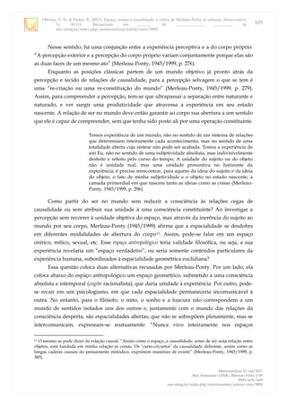 Oliveira, V. H. & Furlan, R. (2017). Espaço, tempo e causalidade: a crítica de Merleau-Ponty às ciências. Memorandum,
33, 90-111. Recuperado em _______ de ______________, _________, de
seer.ufmg.br/index.php/memorandum/article/view/9892
Memorandum 33, out/2017
Belo Horizonte: UFMG; Ribeirão Preto: USP
ISSN 1676-1669
seer.ufmg.br/index.php/memorandum/article/view/9892
105
Nesse sentido, há uma conjunção entre a experiência perceptiva e a do corpo próprio:
“A percepção exterior e a percepção do corpo próprio variam conjuntamente porque elas são
as duas faces de um mesmo ato” (Merleau-Ponty, 1945/1999, p. 276).
Enquanto as posições clássicas partem de um mundo objetivo já pronto atrás da
percepção e tecido de relações de causalidade, para a percepção selvagem o que se tem é
uma “re-criação ou uma re-constituição do mundo” (Merleau-Ponty, 1945/1999, p. 279).
Assim, para compreender a percepção, tem-se que ultrapassar a separação entre naturante e
naturado, e ver surgir uma produtividade que atravessa a experiência em seu estado
nascente. A relação de ser no mundo deve então garantir ao corpo sua abertura a um sentido
que ele é capaz de compreender, sem que tenha sido posto ali por uma operação constituinte.
Temos experiência de um mundo, não no sentido de um sistema de relações
que determinam inteiramente cada acontecimento, mas no sentido de uma
totalidade aberta cuja síntese não pode ser acabada. Temos a experiência de
um Eu, não no sentido de uma subjetividade absoluta, mas indivisivelmente
desfeito e refeito pelo curso do tempo. A unidade do sujeito ou do objeto
não é unidade real, mas uma unidade presuntiva no horizonte da
experiência; é preciso reencontrar, para aquém da ideia do sujeito e da ideia
do objeto, o fato de minha subjetividade e o objeto no estado nascente, a
camada primordial em que nascem tanto as ideias como as coisas (Merleau-
Ponty, 1945/1999, p. 296).
Como partir do ser no mundo sem reduzir a consciência às relações cegas de
causalidade ou sem atribuir sua unidade à uma consciência constituinte? Ao investigar a
percepção sem recorrer à unidade objetiva do espaço, mas através da inerência do sujeito ao
mundo por seu corpo, Merleau-Ponty (1945/1999) afirma que a espacialidade se desdobra
em diferentes modalidades de abertura do corpo13. Assim, pode-se falar em um espaço
onírico, mítico, sexual, etc. Esse espaço antropológico teria validade filosófica, ou seja, a sua
experiência revelaria um “espaço verdadeiro”, ou seria somente conteúdos particulares da
experiência humana, subordinados à espacialidade geométrica euclidiana?
Essa questão coloca duas alternativas recusadas por Merleau-Ponty. Por um lado, ela
coloca abaixo do espaço antropológico um espaço geométrico, submetido a uma consciência
absoluta e intemporal (cogito racionalista), que daria unidade à experiência. Por outro, pode-
se recair em um psicologismo, em que cada espacialidade permaneceria incomunicável à
outra. No entanto, para o filósofo, o mito, o sonho e a loucura não correspondem a um
mundo de sentidos isolados uns dos outros e, juntamente com o mundo das relações da
consciência desperta, são espacialidades abertas, que não se sobrepõem plenamente, mas se
intercomunicam, expressam-se mutuamente: “Nunca vivo inteiramente nos espaços
13 O mesmo se pode dizer da relação causal: “Assim como o espaço, a causalidade, antes de ser uma relação entre
objetos, está fundada em minha relação às coisas. Os „curto-circuitos‟ da causalidade delirante, assim como as
longas cadeias causais do pensamento metódico, exprimem maneiras de existir” (Merleau-Ponty, 1945/1999, p.
385).
 