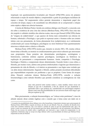 Oliveira, V. H. & Furlan, R. (2017). Espaço, tempo e causalidade: a crítica de Merleau-Ponty às ciências. Memorandum,
33, 90-111. Recuperado em _______ de ______________, _________, de
seer.ufmg.br/index.php/memorandum/article/view/9892
Memorandum 33, out/2017
Belo Horizonte: UFMG; Ribeirão Preto: USP
ISSN 1676-1669
seer.ufmg.br/index.php/memorandum/article/view/9892
91
inspiração nos questionamentos levantados por Husserl (1954/1976) acerca do prejuízo
relacionado à noção de mundo objetivo, compreendido a partir do paradigma euclidiano de
espaço e tempo. Tal mapeamento crítico permite demonstrar o importante papel dos
conceitos de tempo, espaço e de causalidade nas dificuldades de se compreender a relação
entre sujeito e objeto nas ciências humanas.
A teoria de Merleau-Ponty é tecida em contínuo diálogo com Husserl2, e concorda com
ele sobre a existência de uma crise das ciências (Merleau-Ponty, 1951/1973). Essa crise não
diz respeito à validade científica das ciências exatas, mas ao que Husserl (1954/1976) chama
de “enigma da subjetividade”, e que aparece de forma mais contundente nas ciências do
homem, sobretudo a Psicologia, e que pode se expressar assim: o homem exibe um contato
íntimo com seu pensamento, de forma plenamente livre (subjetivismo), ou é estritamente
condicionado por causas fisiológicas, psicológicas ou sócio históricas? Esse questionamento
atravessa a relação entre a ciência e a filosofia.
Merleau-Ponty (1951/1973) mostra que, durante os séculos XIX e XX, muitas críticas
foram feitas à filosofia, ao mostrar os condicionamentos psico-sócio-culturais que atravessam
suas proposições. Essas posições são denominadas psicologismo, sociologismo e
historicismo, conforme enfatize aspectos psicológicos, sociológicos ou históricos na
explicação do pensamento e comportamento humanos. Assim, competiria à Psicologia,
Sociologia e História a compreensão desses determinantes. Fazendo frente à essa crítica, a
filosofia, por muitas vezes, adotou uma postura intelectualista e logicista que desenraizam o
pensamento da vida do filósofo, e vê interior ao pensamento e sua lógica uma verdade que
vai além desses determinantes. Segundo o filósofo, ambas posições encontram dificuldades
que impossibilitam responder aos problemas a que se propõem. Como forma de escapar
delas, Husserl, conforme destaca Merleau-Ponty (1951/1973), concebe a redução
fenomenológica como método filosófico que permite considerar as contingências da vida
como
uma vida possível entre muitas outras e, nesta medida, tomar recuo em
relação ao que ela é atualmente, a fim de, através do que atualmente é,
apreender tudo o que poderia ser, considerando seu personagem empírico
apenas como uma das possibilidades de um universo muito mais largo e que
está por explorar (p. 22).
Mais precisamente, a redução fenomenológica, ao “colocar entre parênteses” a tese da
atitude natural, desse contato ingênuo com o mundo que o toma como um dado em si
2 A respeito das possibilidades desse diálogo com a obra husserliana, é importante retomar aqui a preocupação de
Merleau-Ponty (1975/1960) à respeito da leitura da obra de um filósofo. Para ele, a história da filosofia deve
evitar dois caminhos redutores, seja o de reduzir o sentido do autor ao que foi explicitamente dito, seja o de
tornar o autor um momento de um movimento geral das ideias, destituindo-o de sua autonomia. Para Merleau-
Ponty, há um excesso de sentido sobre o significante, um impensado, e que a tarefa de compreensão é a de
explicitá-lo. Entretanto, foge ao escopo do artigo delinear sobre as peculiaridades da leitura que Merleau-Ponty
empreende da obra de Husserl.
 
