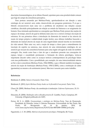 Oliveira, V. H. & Furlan, R. (2017). Espaço, tempo e causalidade: a crítica de Merleau-Ponty às ciências. Memorandum,
33, 90-111. Recuperado em _______ de ______________, _________, de
seer.ufmg.br/index.php/memorandum/article/view/9892
Memorandum 33, out/2017
Belo Horizonte: UFMG; Ribeirão Preto: USP
ISSN 1676-1669
seer.ufmg.br/index.php/memorandum/article/view/9892
109
descrições fenomenológicas, já no último Husserl, apontam para uma produtividade comum
que foge do campo da consciência perceptiva.
Essa postura assumida por Merleau-Ponty, aprofundando-se em direção a uma
ontologia do ser sensível, será, então, desenvolvida em pesquisas posteriores. É aí que o
filósofo circunscreverá mais uma vez o problema do atualismo nas relações causais
científicas, discutido principalmente em relação ao estudo da Natureza e ao surgimento do
homem. Essa retomada aprofundará as concepções que Merleau-Ponty possui das noções de
espaço e de tempo, através do qual se delineia mais uma vez o estatuto ontológico da noção de
estrutura. Se nas primeiras obras a introdução da dimensão do inatual se faz através da
noção de tempo própria à subjetividade (cogito tácito), seus últimos trabalhos buscarão a
dimensão do inatual através da noção de uma negatividade natural inscrita no movimento
da vida natural. Mais uma vez, será a noção de tempo a chave para o entendimento da
inscrição do espírito na natureza, mas através de uma reformulação ontológica do ser
sensível que recuará da consciência humana para uma região selvagem de onde ela também
emergirá. Ora, tendo como base o fato de que o atualismo presente nas concepções de
espaço, tempo e causalidade permearam a formação da ciência psicológica, torna-se
importante discutir sobre como os avanços teóricos contemporâneos da psicologia lidam
com essa problemática. Com a possiblidade, por exemplo, de uma intencionalidade interna
ao Ser e não à consciência (Merleau-Ponty, 1964/2000b), o que o filósofo também investigava
através da noção de Instituição (Merleau-Ponty, 1954-5/2003), como a instituição do saber
(geometria) ou mesmo a do sentimento (amor). Mas isso é assunto para outro trabalho.
Referências
Bimbenet, E. (2004). Nature et humanite. Paris: Vrin.
Bimbenet, E. (2011) Aprés Merleau-Ponty: études sur la fécondité d’une pensée. Paris: Vrin.
Chauí, M. (2009). Merleau-Ponty: da constituição à instituição. Cadernos Espinozanos, 20, 11-
35.
Descartes, R. (2004). Meditações sobre a filosofia primeira (F. Castilho, Trad.). Campinas, SP:
Unicamp. (Original publicado em 1647).
Ferraz, M. S. A. (2008). Fenomenologia e ontologia em Merleau-Ponty. Tese de Doutorado.
Faculdade de Filosofia, Letras e Ciências Humanas, Universidade de São Paulo, São
Paulo, SP. Recuperado em 14 de janeiro, 2014, de
www.teses.usp.br/teses/disponiveis/8/8133/tde-08072008-145806/pt-br.php
Figueiredo, L. C. M. (2002). Matrizes do pensamento psicológico. Petrópolis, RJ: Vozes.
 